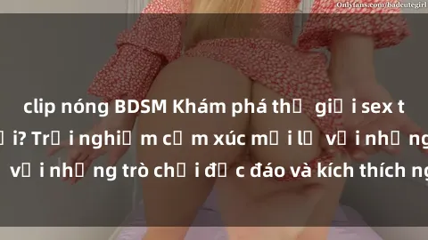 clip nóng BDSM Khám phá thế giới sex trực tuyến: Hơn tuổi? Trải nghiệm cảm xúc mới lạ với những trò chơi độc đáo và kích thích người lớn