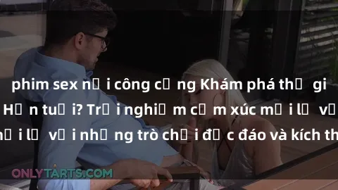 phim sex nơi công cộng Khám phá thế giới sex trực tuyến: Hơn tuổi? Trải nghiệm cảm xúc mới lạ với những trò chơi độc đáo và kích thích người lớn