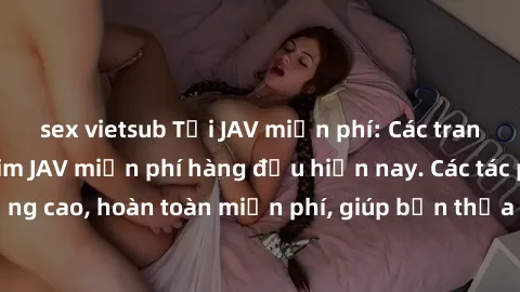 sex vietsub Tải JAV miễn phí: Các trang web cung cấp phim JAV miễn phí hàng đầu hiện nay. Các tác phẩm chất lượng cao, hoàn toàn miễn phí, giúp bạn thỏa mãn niềm đam mê mà không tốn kém.
