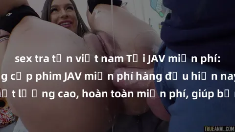 sex tra tấn việt nam Tải JAV miễn phí: Các trang web cung cấp phim JAV miễn phí hàng đầu hiện nay. Các tác phẩm chất lượng cao, hoàn toàn miễn phí, giúp bạn thỏa mãn niềm đam mê mà không tốn kém.
