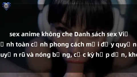sex anime không che Danh sách sex Việt Nam không che - Ảnh toàn cảnh phong cách mới đầy quyến rũ và nóng bỏng, cực kỳ hấp dẫn, không thể bỏ qua!