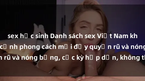 sex học sinh Danh sách sex Việt Nam không che - Ảnh toàn cảnh phong cách mới đầy quyến rũ và nóng bỏng, cực kỳ hấp dẫn, không thể bỏ qua!