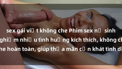 sex gái việt không che Phim sex nữ sinh mới nhất: Trải nghiệm nhiều tình huống kích thích, không che hoàn toàn, giúp thỏa mãn cơn khát tình dục của các bạn trẻ
