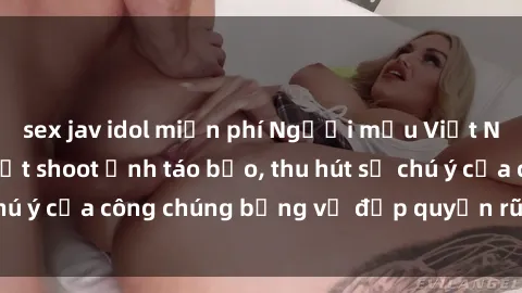 sex jav idol miễn phí Người mẫu Việt Nam gây sốt với loạt shoot ảnh táo bạo, thu hút sự chú ý của công chúng bằng vẻ đẹp quyến rũ và gợi cảm.