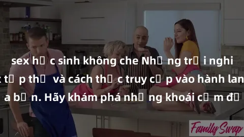 sex học sinh không che Những trải nghiệm mới lạ với sex tập thể và cách thức truy cập vào hành lang đam mê của bạn. Hãy khám phá những khoái cảm đầy kích thích với tập thể hấp dẫn!