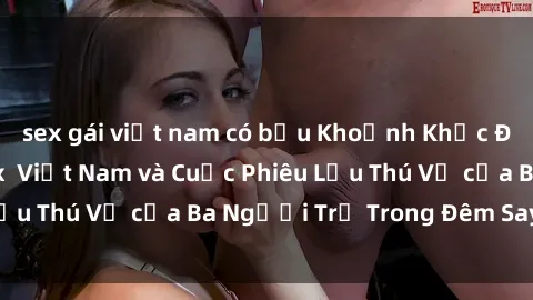sex gái việt nam có bầu Khoảnh Khắc Đầy Kịch Tính: Sex  Việt Nam và Cuộc Phiêu Lưu Thú Vị của Ba Người Trẻ Trong Đêm Say Đắm