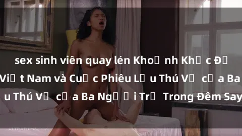 sex sinh viên quay lén Khoảnh Khắc Đầy Kịch Tính: Sex  Việt Nam và Cuộc Phiêu Lưu Thú Vị của Ba Người Trẻ Trong Đêm Say Đắm