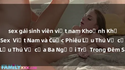 sex gái sinh viên việt nam Khoảnh Khắc Đầy Kịch Tính: Sex  Việt Nam và Cuộc Phiêu Lưu Thú Vị của Ba Người Trẻ Trong Đêm Say Đắm