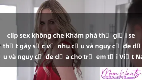 clip sex không che Khám phá thế giới sex loli Việt Nam: Sự thật gây sốc về nhu cầu và nguy cơ đe dọa cho trẻ em tại Việt Nam