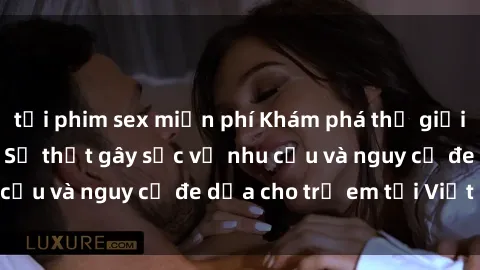 tải phim sex miễn phí Khám phá thế giới sex loli Việt Nam: Sự thật gây sốc về nhu cầu và nguy cơ đe dọa cho trẻ em tại Việt Nam