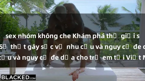 sex nhóm không che Khám phá thế giới sex loli Việt Nam: Sự thật gây sốc về nhu cầu và nguy cơ đe dọa cho trẻ em tại Việt Nam