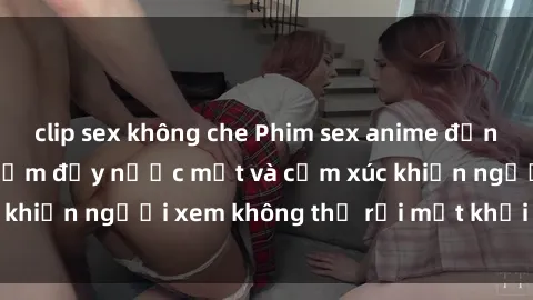 clip sex không che Phim sex anime đỉnh cao: Những tác phẩm đầy nước mắt và cảm xúc khiến người xem không thể rời mắt khỏi màn hình