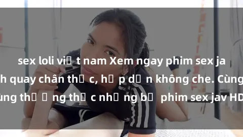 sex loli việt nam Xem ngay phim sex jav HD với những cảnh quay chân thực, hấp dẫn không che. Cùng thưởng thức những bộ phim sex jav HD hot nhất hiện nay!