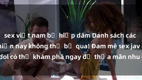 sex việt nam bị hiếp dâm Danh sách các idol JAV hot nhất hiện nay không thể bỏ qua! Đam mê sex jav idol có thể khám phá ngay để thỏa mãn nhu cầu giải trí của mình!